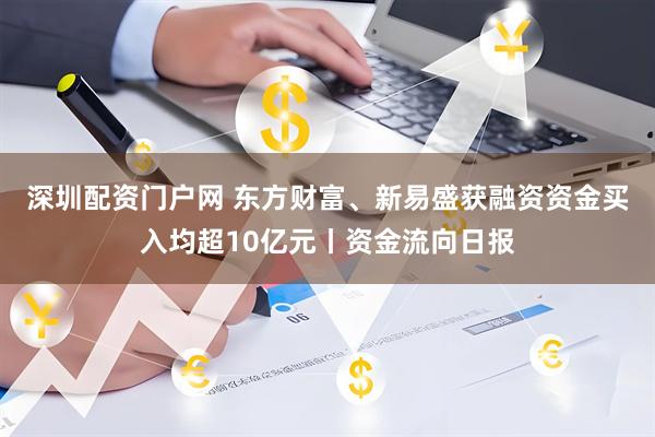 深圳配资门户网 东方财富、新易盛获融资资金买入均超10亿元丨资金流向日报