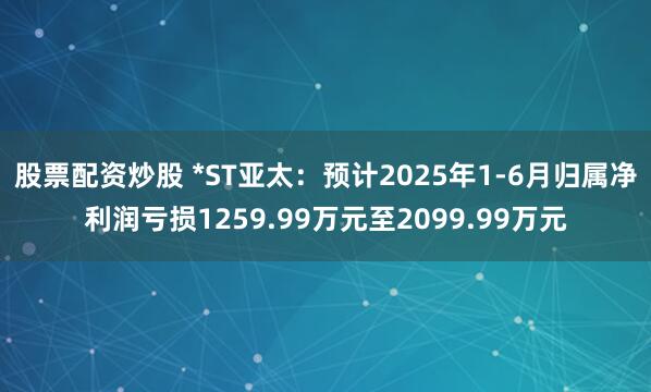 股票配资炒股 *ST亚太：预计2025年1-6月归属净利润亏损1259.99万元至2099.99万元