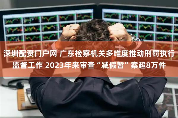 深圳配资门户网 广东检察机关多维度推动刑罚执行监督工作 2023年来审查“减假暂”案超8万件