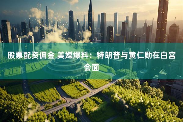 股票配资佣金 美媒爆料：特朗普与黄仁勋在白宫会面