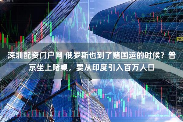 深圳配资门户网 俄罗斯也到了赌国运的时候？普京坐上赌桌，要从印度引入百万人口