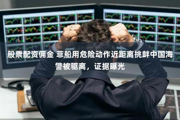 股票配资佣金 菲船用危险动作近距离挑衅中国海警被驱离，证据曝光