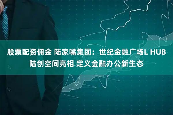 股票配资佣金 陆家嘴集团：世纪金融广场L HUB陆创空间亮相 定义金融办公新生态