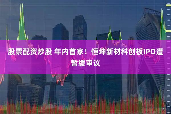 股票配资炒股 年内首家！恒坤新材科创板IPO遭暂缓审议
