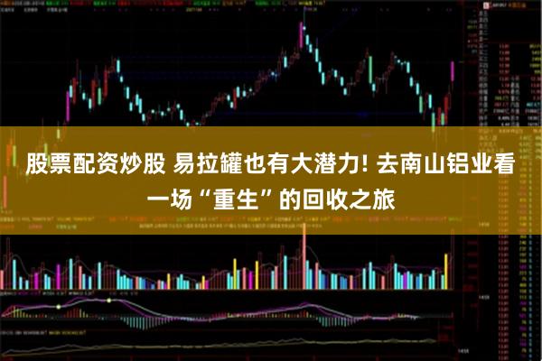 股票配资炒股 易拉罐也有大潜力! 去南山铝业看一场“重生”的回收之旅