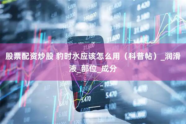 股票配资炒股 豹时水应该怎么用（科普帖）_润滑液_部位_成分