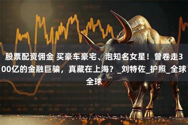 股票配资佣金 买豪车豪宅、泡知名女星！曾卷走300亿的金融巨骗，真藏在上海？_刘特佐_护照_全球