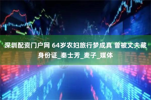 深圳配资门户网 64岁农妇旅行梦成真 曾被丈夫藏身份证_秦士芳_麦子_媒体