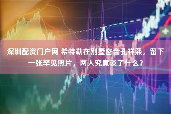深圳配资门户网 希特勒在别墅密会孔祥熙，留下一张罕见照片，两人究竟谈了什么？