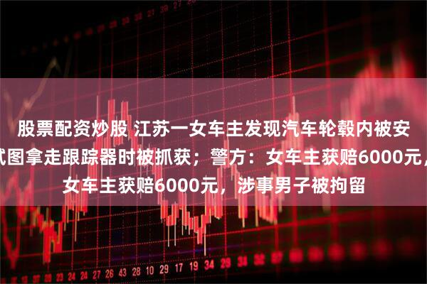 股票配资炒股 江苏一女车主发现汽车轮毂内被安装跟踪器，男子试图拿走跟踪器时被抓获；警方：女车主获赔6000元，涉事男子被拘留