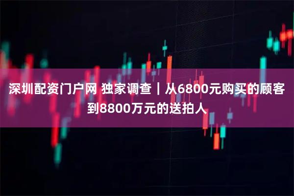 深圳配资门户网 独家调查｜从6800元购买的顾客到8800万元的送拍人