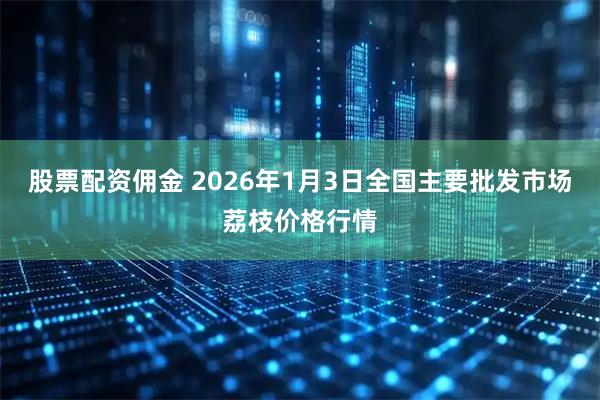 股票配资佣金 2026年1月3日全国主要批发市场荔枝价格行情