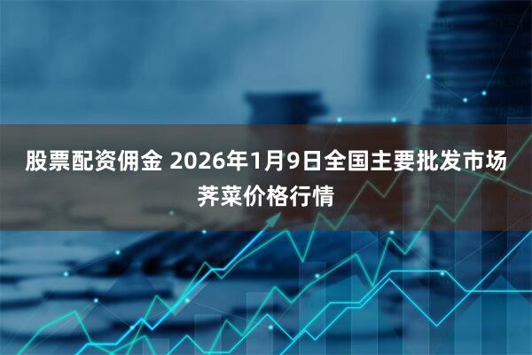 股票配资佣金 2026年1月9日全国主要批发市场荠菜价格行情