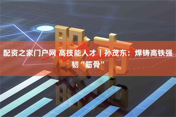 配资之家门户网 高技能人才｜孙茂东：焊铸高铁强韧“筋骨”