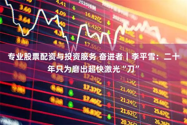 专业股票配资与投资服务 奋进者｜李平雪：二十年只为磨出超快激光“刀”
